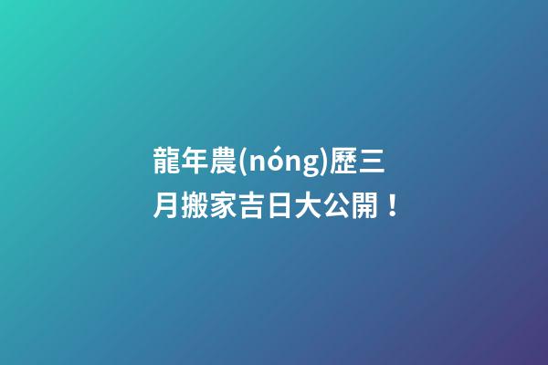 龍年農(nóng)歷三月搬家吉日大公開！